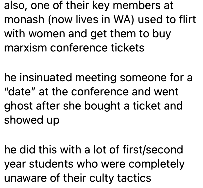 also, one of their key members at
monash (now lives in WA) used to flirt
with women and get them to buy
marxism conference tickets

he insinuated meeting someone for a
'date' at the conference and went
ghost after she bought a ticket and
showed up

he did this with a lot of first/second
year students who were completely
unaware of their culty tactics