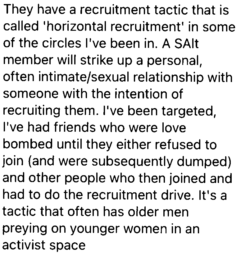 They have a recruitment tactic that is
called 'horizontal recruitment' in some
of the circles I've been in. A SAlt
member will strike up a personal,
often intimate/sexual relationship with
someone with the intention of
recruiting them. I've been targeted,
I've had friends who were love
bombed until they either refused to
join (and were subsequently dumped)
and other people who then joined and
had to do the recruitment drive. It's a
tactic that often has older men
preying on younger women in an
activist space