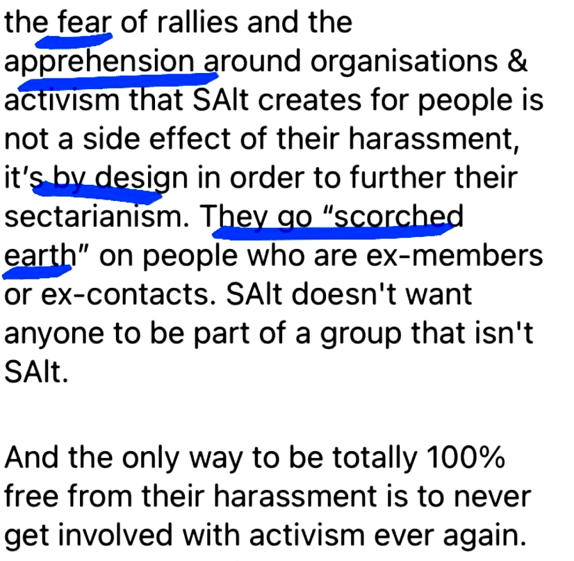 the fear of ralles and the
apprehension around organisations &
activism that SAlt creates for people is
not a side effect of their harassment,
it’s by design in order to further their
sectarianism. They go 'scorched earth'
on people who are ex-members
or ex-contacts. SAlt doesn't want
anyone to be part of a group that isn't
SAlt.

And the only way to be totally 100%
free from their harassment is to never
get involved with activism ever again.