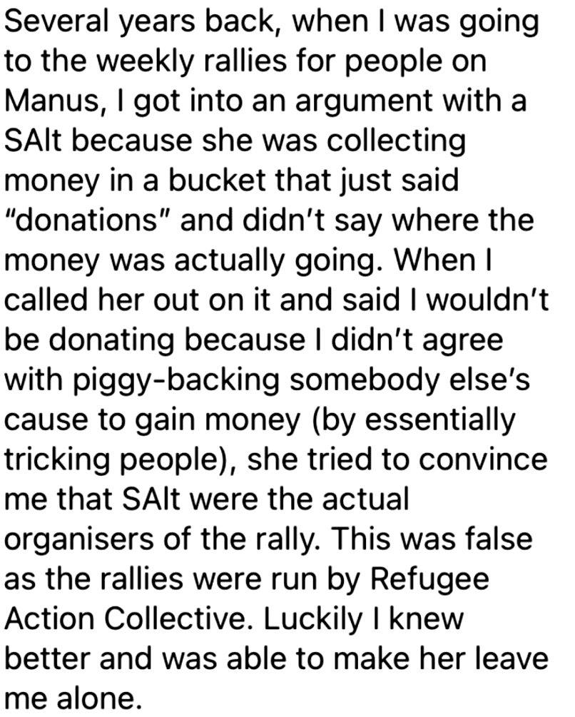 Several years back, when I was going
to the weekly rallies for people on
Manus, I got into an argument with a
SAlt because she was collecting
money in a bucket that just said
'donations' and didn’t say where the
money was actually going. When I
called her out on it and said I wouldn't
be donating because I didn't agree
with piggy-backing somebody else’s
cause to gain money (by essentially
tricking people), she tried to convince
me that SAlt were the actual
organisers of the rally. This was false
as the rallies were run by Refugee
Action Collective. Luckily I knew
better and was able to make her leave
me alone.