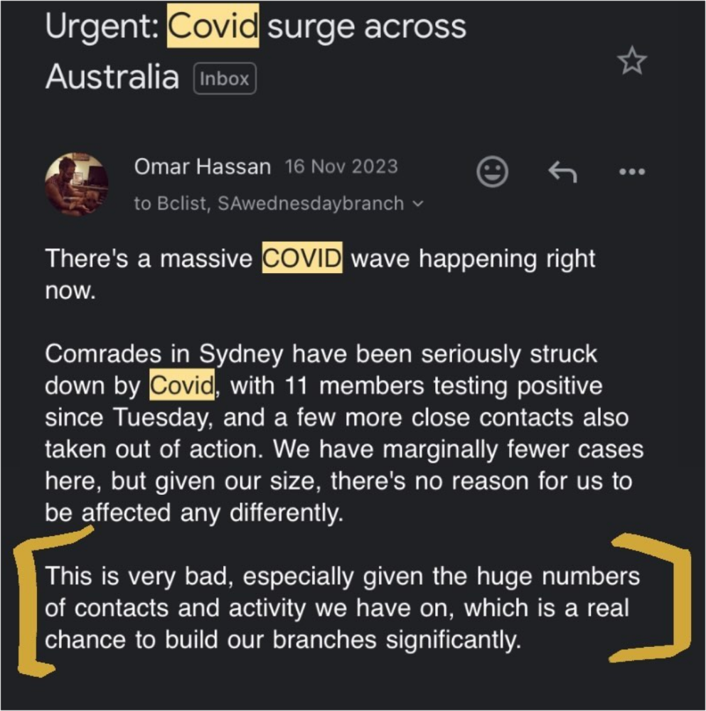 Urgent: COVID surge across Australia

Omar Hassan 16 Nov 2023 

There's a massive COVID wave happening right
now.

Comrades in Sydney have been seriously struck
down by COVID, with 11 members testing positive
since Tuesday, and a few more close contacts also
taken out of action. We have marginally fewer cases
here, but given our size, there's no reason for us to
be affected any differently.

This is very bad, especially given the huge numbers
of contacts and activity we have on, which is a real
chance to build our branches significantly.