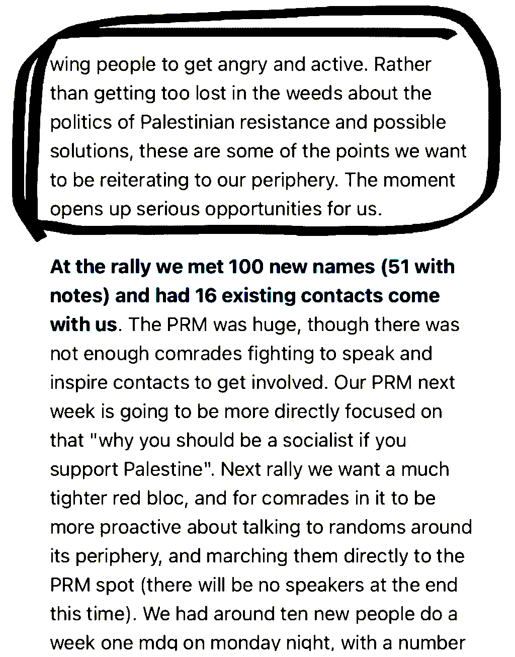 wing people to get angry and active. Rather
than getting too lost in the weeds about the
politics of Palestinian resistance and possible

solutions, these are some of the points we want
to be reiterating to our periphery. The moment
opens up serious opportunities for us.

At the rally we met 100 new names (51 with
notes) and had 16 existing contacts come
with us. The PRM was huge, though there was
not enough comrades fighting to speak and
inspire contacts to get involved. Our PRM next
week is going to be more directly focused on
that 'why you should be a socialist if you
support Palestine'. Next rally we want a much
tighter red bloc, and for comrades in it to be
more proactive about talking to randoms around
its periphery, and marching them directly to the
PRM spot (there will be no speakers at the end
this time). We had around ten new people do a
week one mda on monday night, with a number