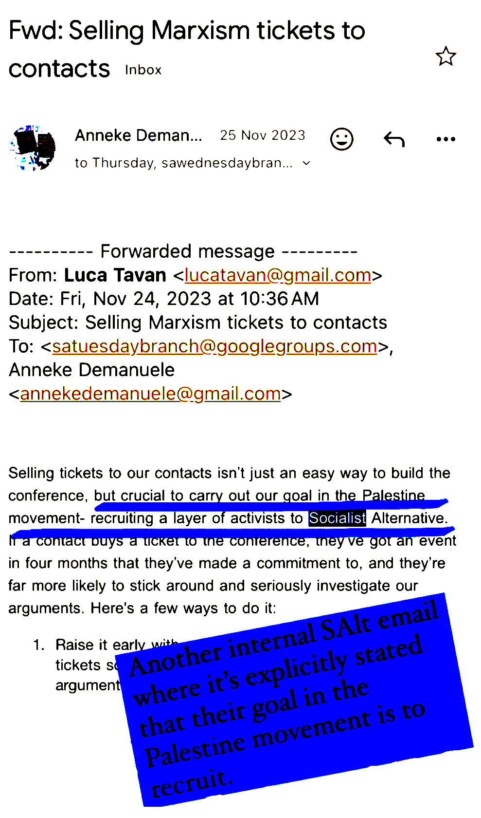 Fwd: Selling Marxism tickets to Contacts

Anneke Deman... 25 Nov 2023 

---------- Forwarded message ---------
From: Luca Tavan <|ucatavan@gmail.com>
Date: Fri, Nov 24, 2023 at 10:36 AM
Subject: Selling Marxism tickets to contacts
To: <satuesdaybranch@googlegroups.com>,
Anneke Demanuele
<annekedemanuele@gmail.com>

Selling tickets to our contacts isn't just an easy way to build the
conference, but crucial to carry out our goal in the palestine 
movement- recruiting a layer of activists to Socialist Alternative.
If a contact buys a ticket to the conference, they've got an event
in four months that they've made a commitment to, and they're
far more likely to stick around and seriously investigate our
arguments. Here's a few ways to do it:
1. Raise it early.

There's a caption over the top of the email reading: Another internal SAlt email where it's explicitly stated that their goal in the Palestine movement is to recruit