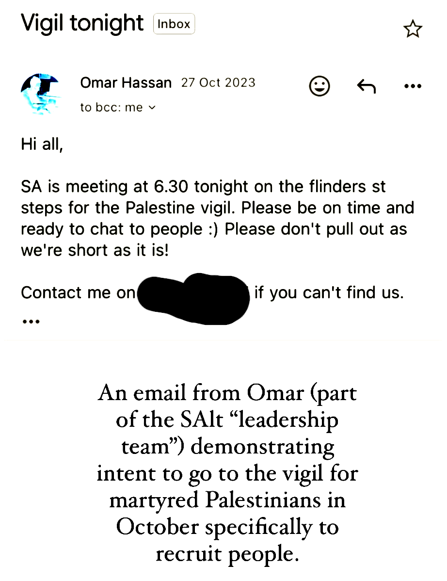 Screenshot of an email app. 

Vigil tonight

from Omar Hassan 27 Oct 2023

Hi all,

SA is meeting at 6.30 tonight on the flinders st
steps for the Palestine vigil. Please be on time and
ready to chat to people :) Please don't pull out as
we're short as it is!

Contact me on [redacted phone number] if you can't find us.

caption by person who took the screenshot:
An email from Omar (part
of the SAlt “leadership
team”) demonstrating
intent to go to the vigil for
martyred Palestinians in
October specifically to
recruit people.