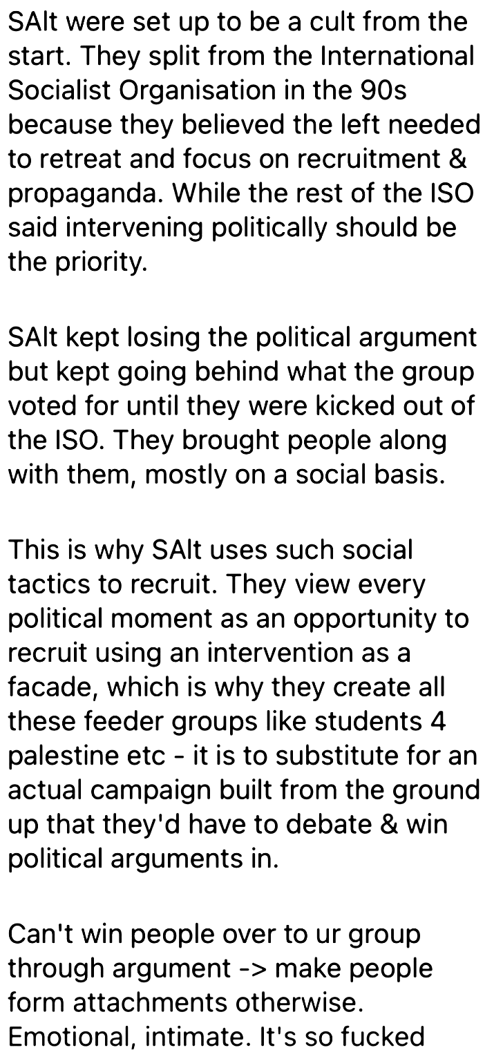 SAlt were set up to be a cult from the
start. They split from the International
Socialist Organisation in the 90s
because they believed the left needed
to retreat and focus on recruitment &
propaganda. While the rest of the ISO
said intervening politically should be
the priority.

SAlt kept losing the political argument
but kept going behind what the group
voted for until they were kicked out of
the ISO. They brought people along
with them, mostly on a social basis.

This is why SAlt uses such social
tactics to recruit. They view every
political moment as an opportunity to
recruit using an intervention as a
facade, which is why they create all
these feeder groups like students 4
palestine etc - it is to substitute for an
actual campaign built from the ground
up that they'd have to debate & win
political arguments in.

Can't win people over to ur group
through argument -> make people
form attachments otherwise.
Emotional, intimate. It's so fucked
