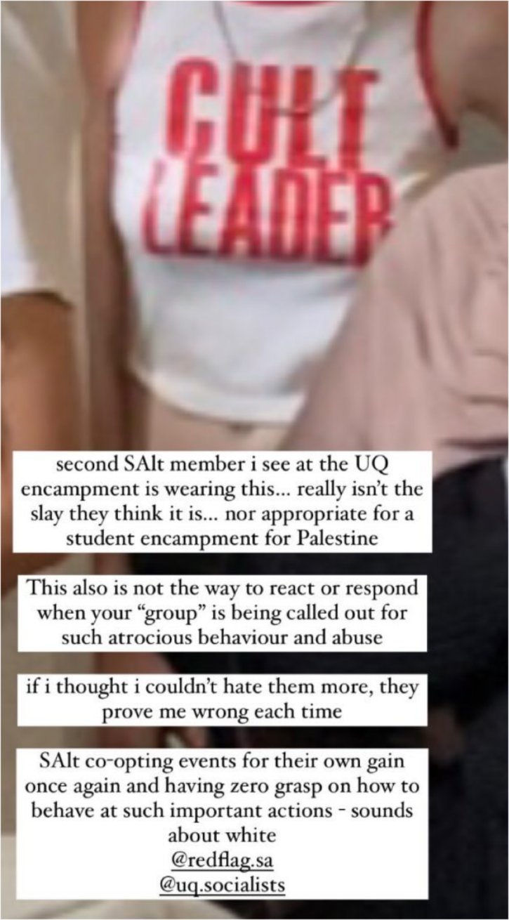second SAlt member i see at the UQ
encampment is wearing this... really isn’t the
slay they think it is... nor appropriate for a
student encampment for Palestine

This also is not the way to react or respond
when your “group” is being called out for
such atrocious behaviour and abuse

if i thought i couldn't hate them more, they 
prove me wrong each time

SAlt co-opting events for their own gain
once again and having zero grasp on how to
behave at such important actions - sounds
about white
@redflag.sa
@ugq.socialists