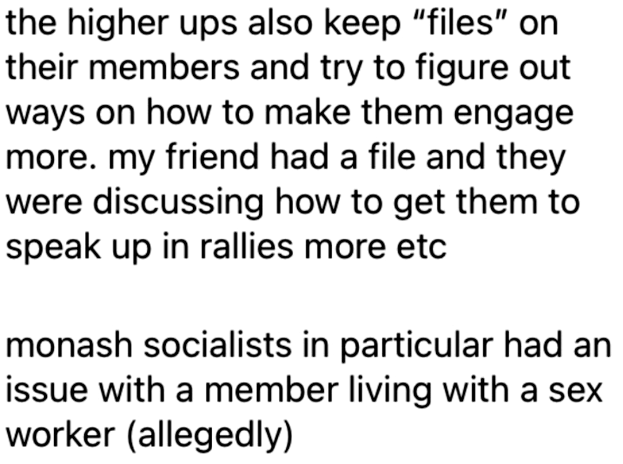 
the higher ups also keep “files” on
their members and try to figure out
ways on how to make them engage
more. my friend had a file and they
were discussing how to get them to
speak up in rallies more etc

monash socialists in particular had an
issue with a member living with a sex
worker (allegedly)