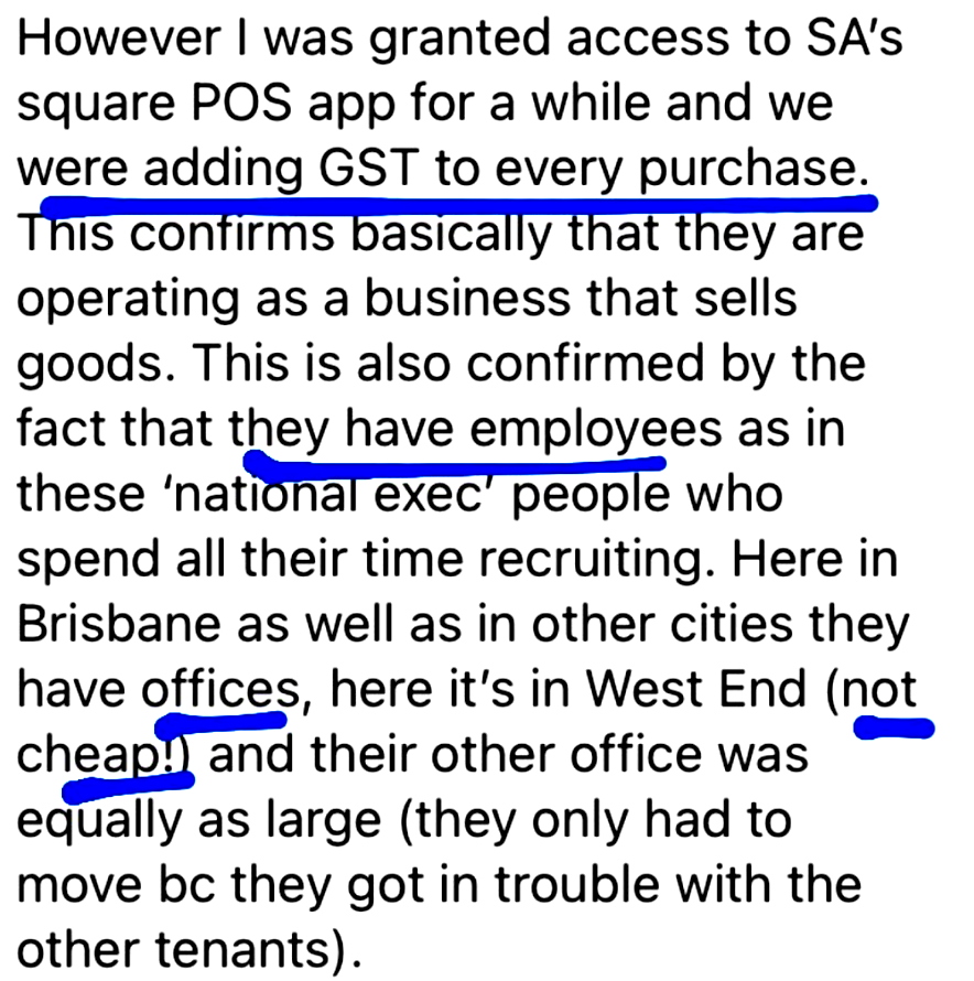 However I was granted access to SA's
square POS app for a while and we
were adding GST to every purchase.
This confirms basically that they are
operating as a business that sells
goods. This is also confirmed by the
fact that they have employees as in
these 'national exec’ people who
spend all their time recruiting. Here in
Brisbane as well as in other cities they
have offices, here it's in West End (not
cheap!) and their other office was
equally as large (they only had to
move bc they got in trouble with the
other tenants).