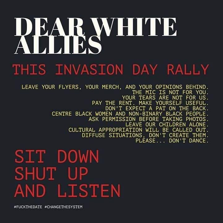 THIS INVASION DAY RALLY

LEAVE YOUR FLYERS, YOUR MERCH, AND YOUR OPINIONS BEHIND.
THE MIC IS NOT FOR YOU.

YOUR TEARS ARE NOT FOR US.

PAY THE RENT. MAKE YOURSELF USEFUL.

DON'T EXPECT A PAT ON THE BACK.

CENTRE BLACK WOMEN AND NON-BINARY BLACK PEOPLE.

ASK PERMISSION BEFORE TAKING PHOTOS.

LEAVE OUR CHILDREN ALONE.

CULTURAL APPROPRIATION WILL BE CALLED OUT.

DIFFUSE SITUATIONS, DON'T CREATE THEM.

SIT DOWN .
SHUT UP
AND LISTEN

FUCKTHEDATE #CHANGETHESYSTEM